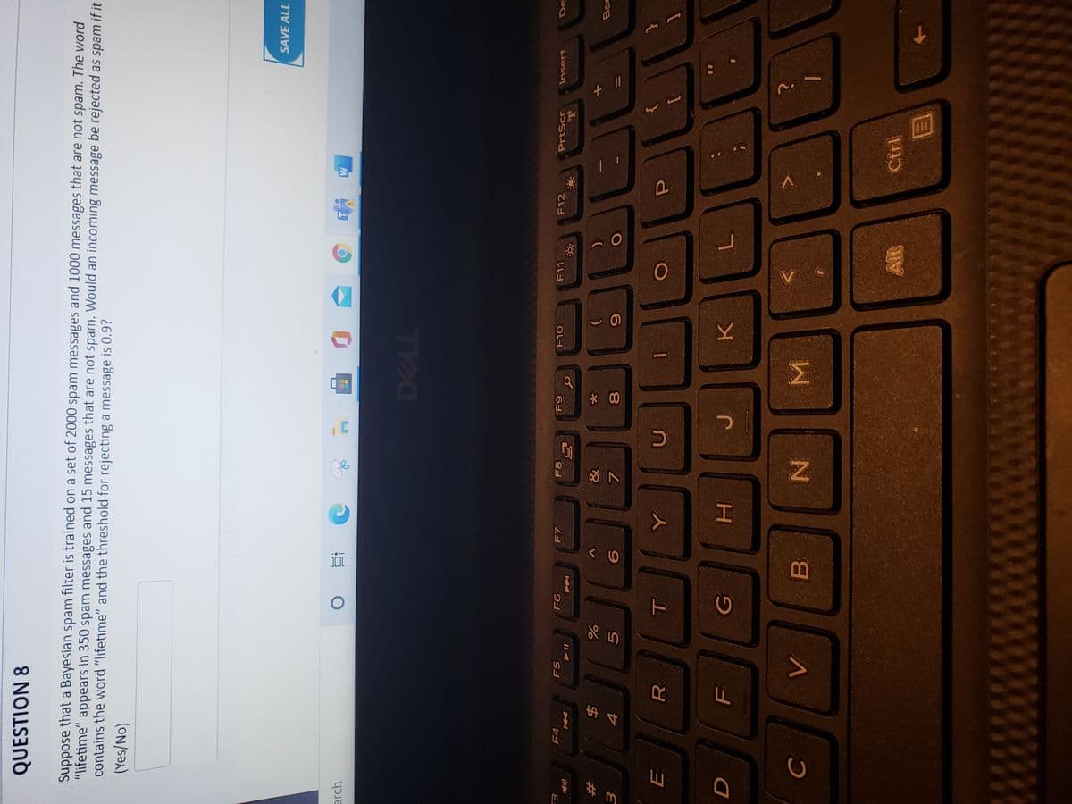 Σ
* 00
近
T
QUESTION 8
Suppose that a Bayesian spam filter is trained on a set of 2000 spam messages and 1000 messages that are not spam. The word
"lifetime" appears in 350 spam messages and 15 messages that are not spam. Would an incoming message be rejected as spam if it
contains the word "lifetime" and the threshold for rejecting a message is 0.9?
(Yes/No)
SAVE ALL
arch
F4
F5
F7
F8
PrtScr
Insert
De
レレヨ
てレ日
&
%23
Bac
%24
3.
7.
5.
R.
Alt
Cirl
