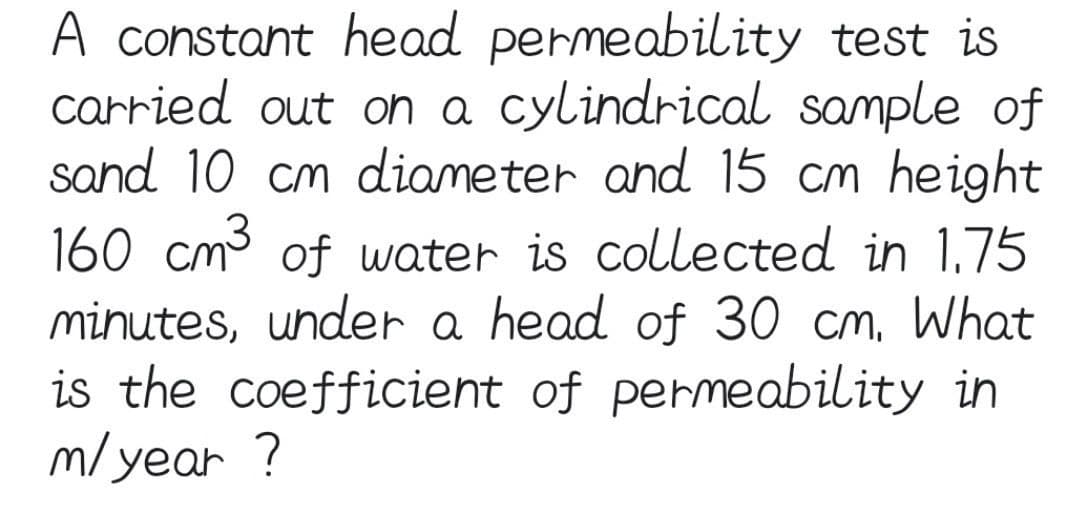A constant head permeability test is
carried out on a cylindrical sample of
sand 10 cm diameter and 15 cm height
160 cm3 of water is collected in 1.75
minutes, under a head of 30 cm, What
is the coefficient of permeability in
m/year !
