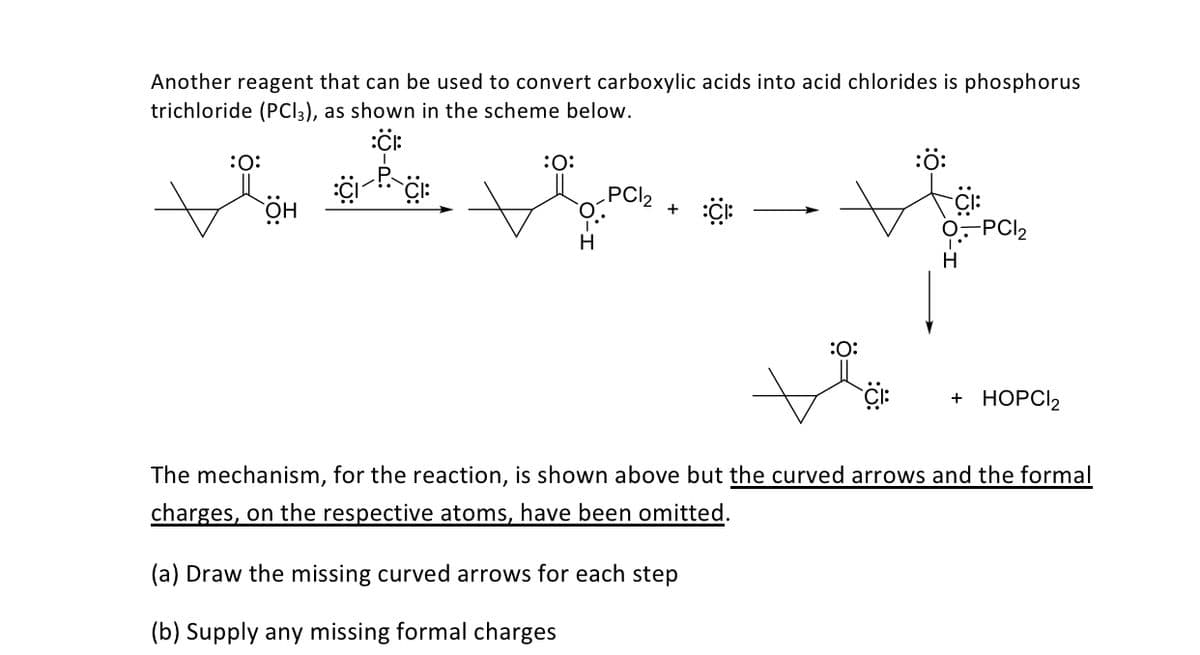 Another reagent that can be used to convert carboxylic acids into acid chlorides is phosphorus
trichloride (PCI3), as shown in the scheme below.
:0:
:0:
:ö:
PCI2
+
-PCI2
H.
H
:O:
+ НОРCI2
The mechanism, for the reaction, is shown above but the curved arrows and the formal
charges, on the respective atoms, have been omitted.
(a) Draw the missing curved arrows for each step
(b) Supply any missing formal charges
