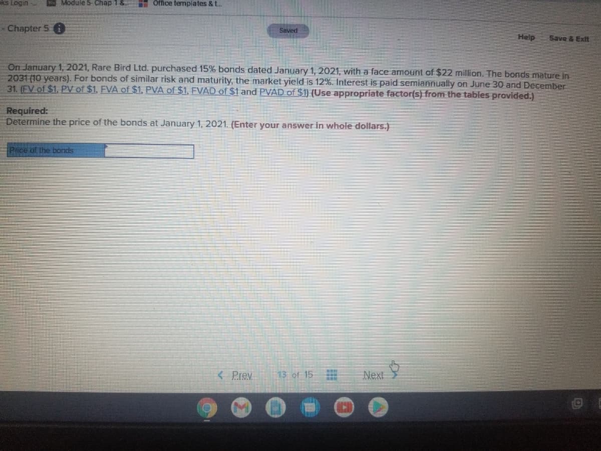 ks Login
Module 5- Chap 1 &
Office templates & t..
- Chapter 5 i
Saved
Help
Save & Exit
On January 1, 2021, Rare Bird Ltd. purchased 15% bonds dated January 1, 2021, with a face amount of $22 million. The bonds mature in
2031 (10 years). For bonds of similar risk and maturity, the market yield is 12%. Interest is paid semiannually on June 30 and December
31. (FV of $1, PV of $1, FVA of $1, PVA of $1, FVAD of $1 and PVAD of $1) (Use appropriate factor(s) from the tables pravided.)
Required:
Determine the price of the bonds at January 1, 2021. (Enter your answer in whole dollars.)
Price of the bonds
< Prev
13 of 15
Next
