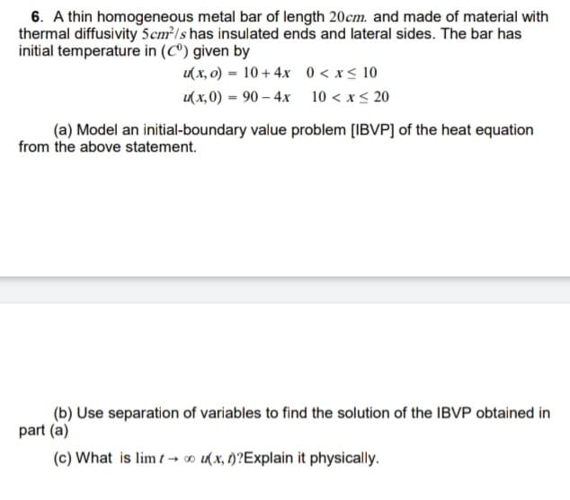 6. A thin homogeneous metal bar of length 20cm. and made of material with
thermal diffusivity 5cm /s has insulated ends and lateral sides. The bar has
initial temperature in (Cº) given by
u( x, 0) = 10+ 4x 0 <x< 10
u(x, 0) = 90 – 4x 10 < x< 20
%3D
(a) Model an initial-boundary value problem [IBVP] of the heat equation
from the above statement.
(b) Use separation of variables to find the solution of the IBVP obtained in
part (a)
(c) What is lim t → o u(x, t)?Explain it physically.
