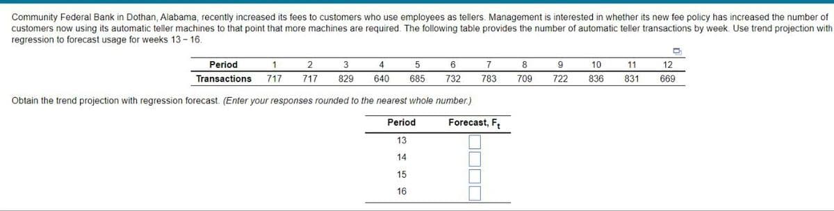 Community Federal Bank in Dothan, Alabama, recently increased its fees to customers who use employees as tellers. Management is interested in whether its new fee policy has increased the number of
customers now using its automatic teller machines to that point that more machines are required. The following table provides the number of automatic teller transactions by week. Use trend projection with
regression to forecast usage for weeks 13-16.
1
2
4
6
3
5
717 717 829 640 685 732
Obtain the trend projection with regression forecast. (Enter your responses rounded to the nearest whole number.)
Period
13
14
Period
Transactions
15
16
7
783
Forecast, F₂
8
709
9
722
10
836
D
11
12
831 669