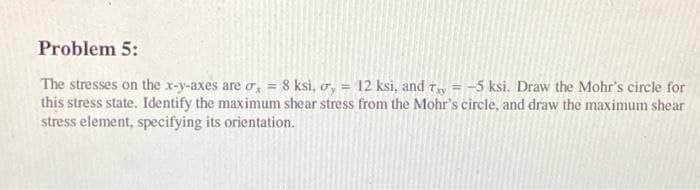 Problem 5:
The stresses on the x-y-axes are o, = 8 ksi, o, = 12 ksi, and Ty = -5 ksi. Draw the Mohr's circle for
this stress state. Identify the maximum shear stress from the Mohr's circle, and draw the maximum shear
stress element, specifying its orientation.