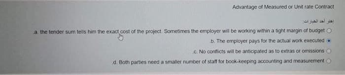 Advantage of Measured or Unit rate Contract
اختر أحد الخيارات
a. the tender sum tells him the exact cost of the project. Sometimes the employer will be working within a tight margin of budget O
b. The employer pays for the actual work executed Ⓒ
c. No conflicts will be anticipated as to extras or omissions
d. Both parties need a smaller number of staff for book-keeping accounting and measurement