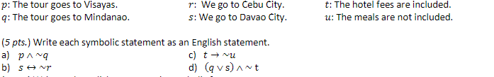 r: We go to Cebu City.
s: We go to Davao City.
p: The tour goes to Visayas.
t: The hotel fees are included.
q: The tour goes to Mindanao.
u: The meals are not included.
(5 pts.) Write each symbolic statement as an English statement.
a) pang
c) t+ vu
b) se Nr
d) (q v s) Ant
