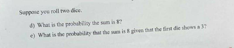 Suppose you roll two dice.
d) What is the probability the sum is 8?
e) What is the probability that the sum is 8 given that the first die shows a 3?
