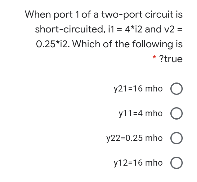 When port 1 of a two-port circuit is
short-circuited, i1 = 4*i2 and v2 =
%3D
0.25*i2. Which of the following is
* ?true
y21=16 mho O
y11=4 mho O
y22=0.25 mho O
y12=16 mho O
