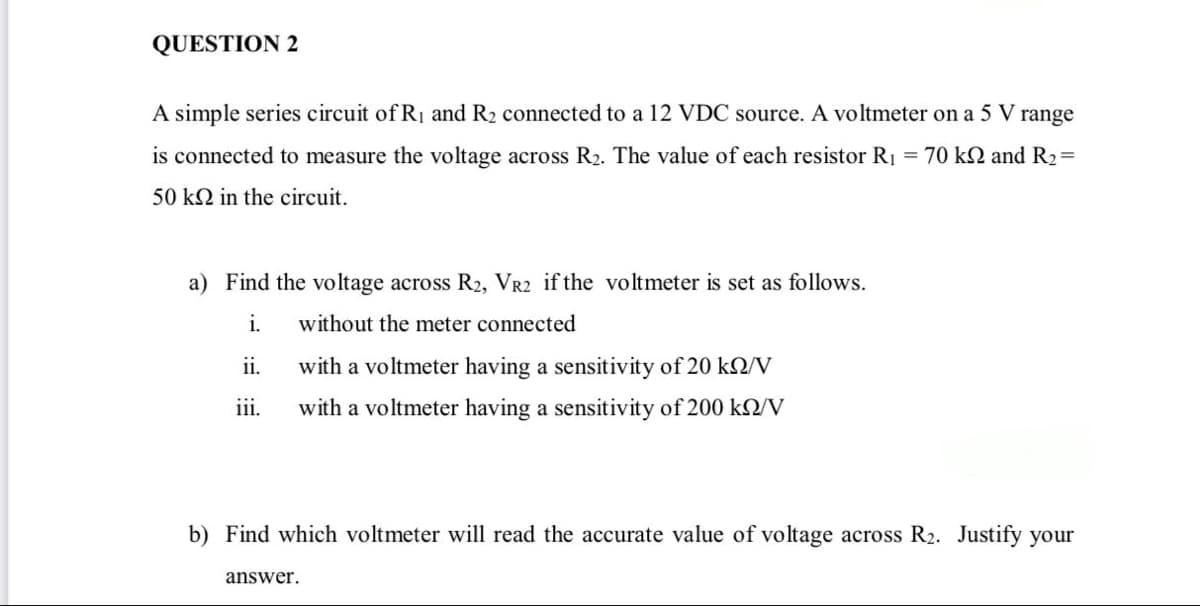 QUESTION 2
A simple series circuit of R1 and R2 connected to a 12 VDC source. A voltmeter on a 5 V
range
is connected to measure the voltage across R2. The value of each resistor R1 = 70 kN and R2=
50 kN in the circuit.
a) Find the voltage across R2, VR2 if the voltmeter is set as follows.
i.
without the meter connected
ii.
with a voltmeter having a sensitivity of 20 k2/V
iii.
with a voltmeter having a sensitivity of 200 k2/V
b) Find which voltmeter will read the accurate value of voltage across R2. Justify your
answer.
