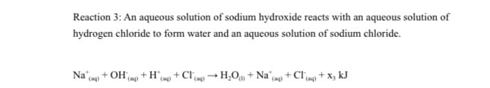 Reaction 3: An aqueous solution of sodium hydroxide reacts with an aqueous solution of
hydrogen chloride to form water and an aqueous solution of sodium chloride.
Na + OH eg) + H9 + Clcog) → H,O, + Na^(ag) + Cl9g) + x, kJ
