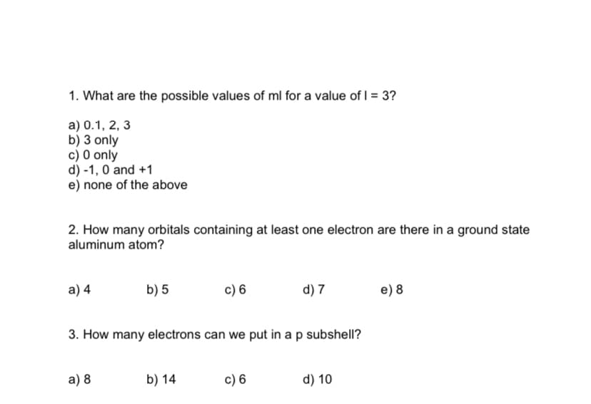 1. What are the possible values of ml for a value of I = 3?
a) 0.1, 2, 3
b) 3 only
c) 0 only
d) -1, 0 and +1
e) none of the above
2. How many orbitals containing at least one electron are there in a ground state
aluminum atom?
а) 4
b) 5
c) 6
d) 7
e) 8
3. How many electrons can we put in a p subshell?
a) 8
b) 14
c) 6
d) 10
