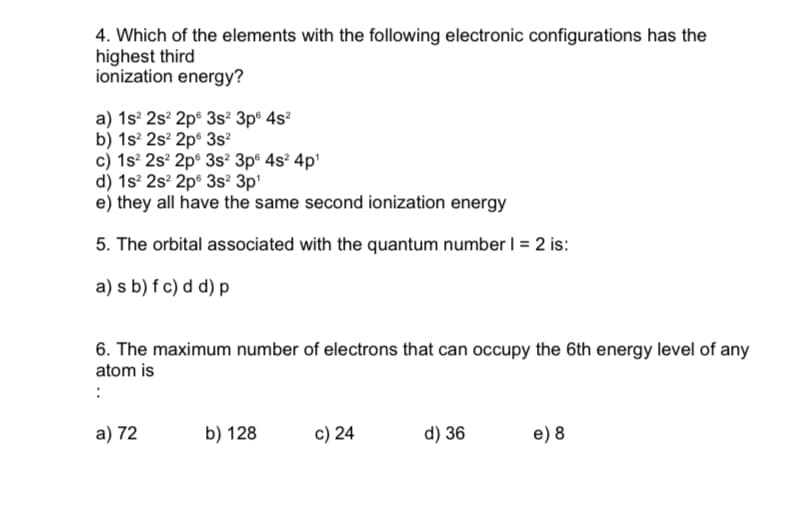 4. Which of the elements with the following electronic configurations has the
highest third
ionization energy?
a) 1s° 2s° 2p° 3s? 3p° 4s?
b) 1s° 2s² 2p® 3s²
c) 1s 2s? 2p° 3s² 3p® 4s² 4p'
d) 1s? 2s? 2p° 3s² 3p'
e) they all have the same second ionization energy
5. The orbital associated with the quantum number I = 2 is:
a) s b) f c) d d) p
6. The maximum number of electrons that can occupy the 6th energy level of any
atom is
a) 72
b) 128
c) 24
d) 36
e) 8
