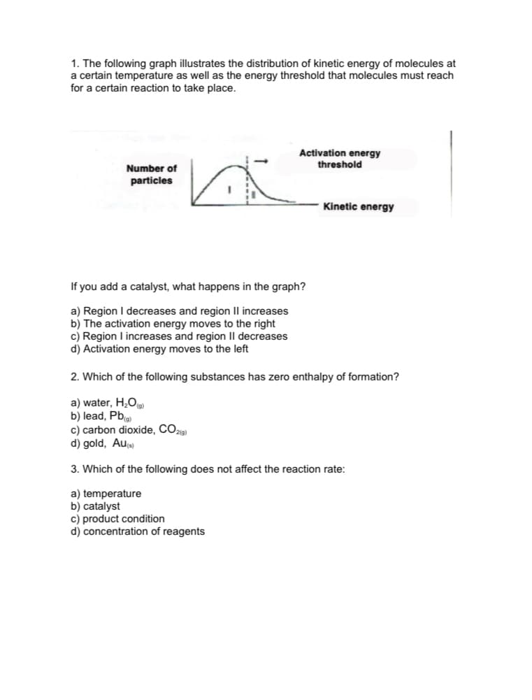 1. The following graph illustrates the distribution of kinetic energy of molecules at
a certain temperature as well as the energy threshold that molecules must reach
for a certain reaction to take place.
Activation energy
threshold
Number of
particles
Kinetic energy
If you add a catalyst, what happens in the graph?
a) Region I decreases and region IlI increases
b) Th
c) Region I increases and region II decreases
d) Activation energy moves to the left
tivation energy moves
the right
2. Which of the following substances has zero enthalpy of formation?
a) water, H¿O
b) lead, Pb
c) carbon dioxide, CO2ie)
d) gold, Au)
3. Which of the following does not affect the reaction rate:
a) temperature
b) catalyst
c) product condition
d) concentration of reagents
