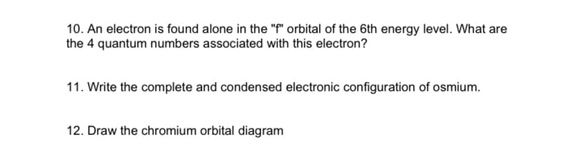 10. An electron is found alone in the "f" orbital of the 6th energy level. What are
the 4 quantum numbers associated with this electron?
11. Write the complete and condensed electronic configuration of osmium.
12. Draw the chromium orbital diagram
