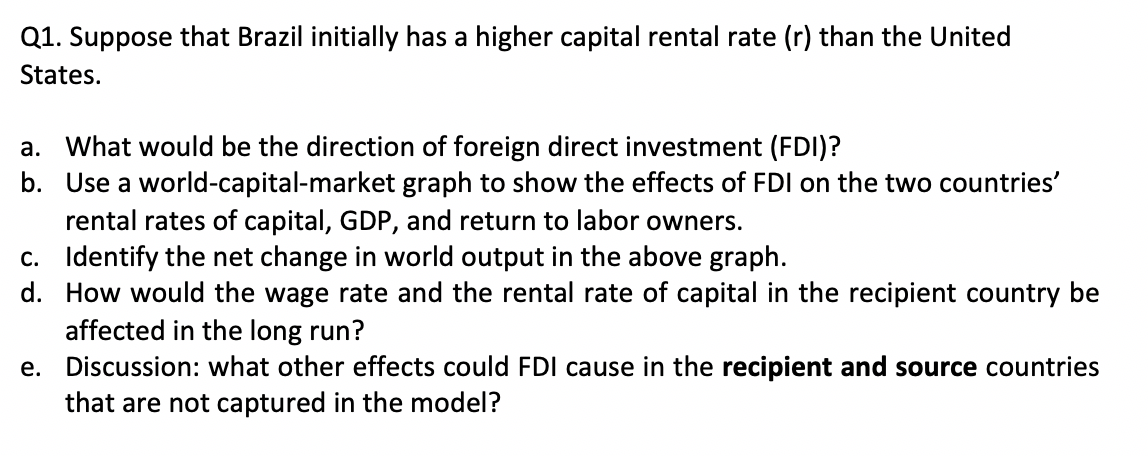 Q1. Suppose that Brazil initially has a higher capital rental rate (r) than the United
States.
a. What would be the direction of foreign direct investment (FDI)?
b. Use a world-capital-market graph to show the effects of FDI on the two countries'
rental rates of capital, GDP, and return to labor owners.
c. Identify the net change in world output in the above graph.
d. How would the wage rate and the rental rate of capital in the recipient country be
affected in the long run?
e. Discussion: what other effects could FDI cause in the recipient and source countries
that are not captured in the model?

