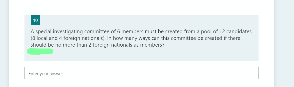 10
A special investigating committee of 6 members must be created from a pool of 12 candidates
(8 local and 4 foreign nationals). In how many ways can this committee be created if there
should be no more than 2 foreign nationals as members?
Enter your answer
