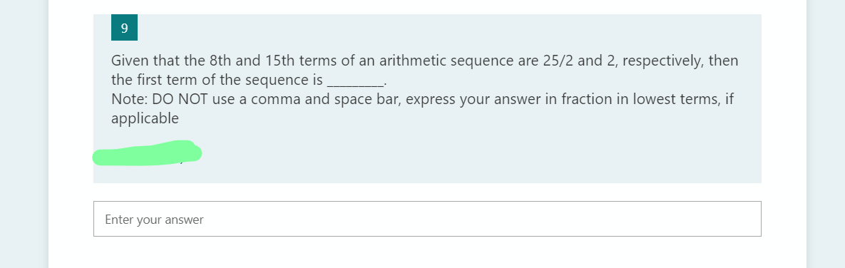9.
Given that the 8th and 15th terms of an arithmetic sequence are 25/2 and 2, respectively, then
the first term of the sequence is
Note: DO NOT use a comma and space bar, express your answer in fraction in lowest terms, if
applicable
Enter your answer
