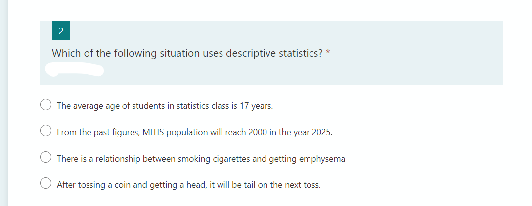 2
Which of the following situation uses descriptive statistics? *
The average age of students in statistics class is 17 years.
From the past figures, MITIS population will reach 2000 in the year 2025.
There is a relationship between smoking cigarettes and getting emphysema
After tossing a coin and getting a head, it will be tail on the next toss.
