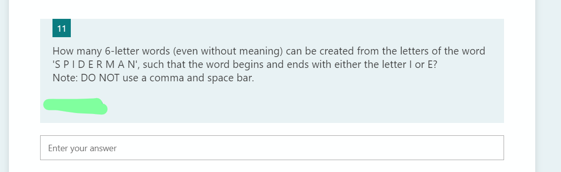 11
How many 6-letter words (even without meaning) can be created from the letters of the word
'S PIDERMA N', such that the word begins and ends with either the letter I or E?
Note: DO NOT use a comma and space bar.
Enter your answer
