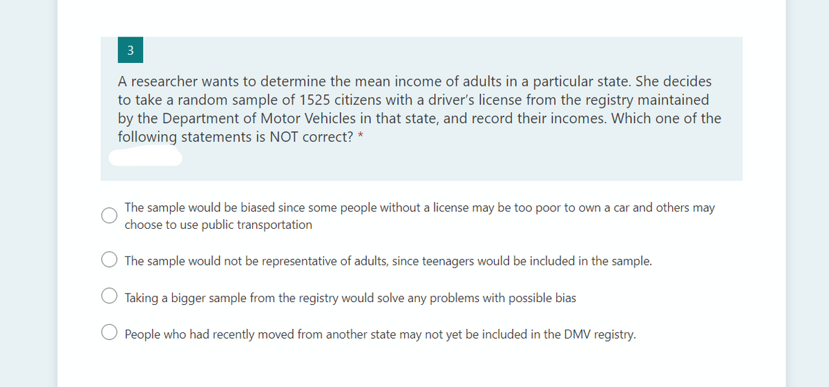 3
A researcher wants to determine the mean income of adults in a particular state. She decides
to take a random sample of 1525 citizens with a driver's license from the registry maintained
by the Department of Motor Vehicles in that state, and record their incomes. Which one of the
following statements is NOT correct? *
The sample would be biased since some people without a license may be too poor to own a car and others may
choose to use public transportation
The sample would not be representative of adults, since teenagers would be included in the sample.
Taking a bigger sample from the registry would solve any problems with possible bias
People who had recently moved from another state may not yet be included in the DMV registry.
