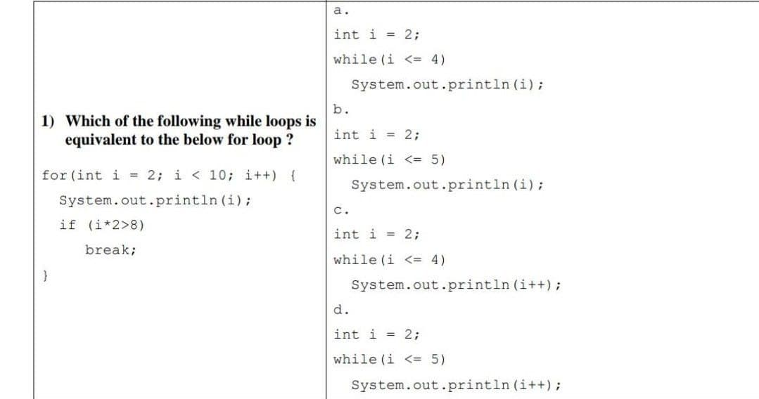 a.
int i = 2;
while (i <= 4)
System.out.println (i);
b.
1) Which of the following while loops is
equivalent to the below for loop ?
int i = 2;
while (i <= 5)
for (int i = 2; i < 10; i++) {
System.out.println (i);
System.out.println (i);
с.
if (i*2>8)
int i = 2;
break;
while (i <= 4)
System.out.println (i++);
d.
int i = 2;
while (i <= 5)
System.out.println (i++);
