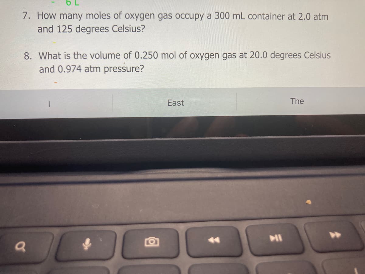 7. How many moles of oxygen gas occupy a 300 mL container at 2.0 atm
and 125 degrees Celsius?
8. What is the volume of 0.250 mol of oxygen gas at 20.0 degrees Celsius
and 0.974 atm pressure?
East
The
