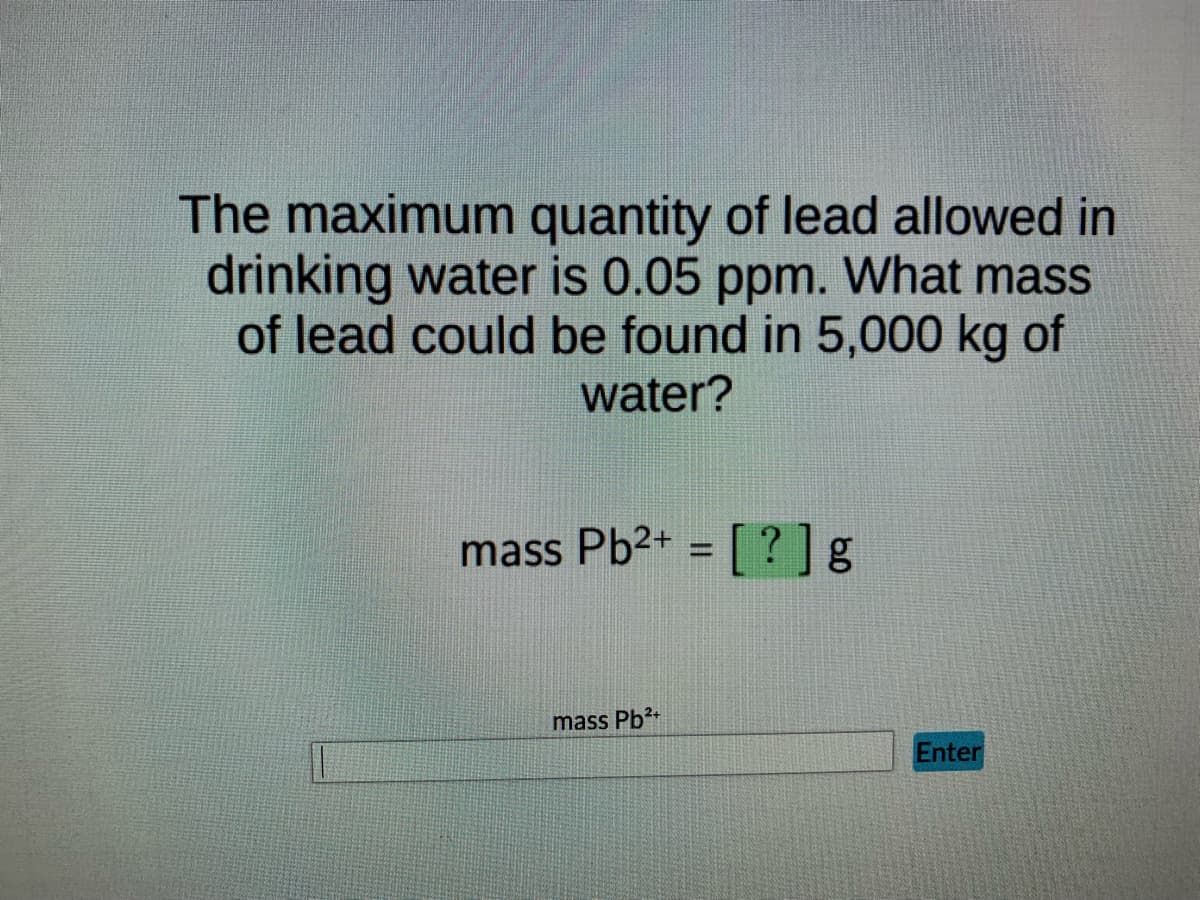The maximum quantity of lead allowed in
drinking water is 0.05 ppm. What mass
of lead could be found in 5,000 kg of
water?
mass Pb²+ = [?] g
mass Pb²+
Enter
