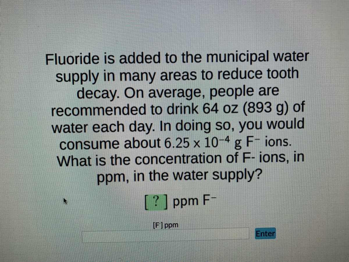 Fluoride is added to the municipal water
supply in many areas to reduce tooth
decay. On average, people are
recommended to drink 64 oz (893 g) of
water each day. In doing so, you would
consume about 6.25 x 10-4 g F- ions.
What is the concentration of F- ions, in
ppm, in the water supply?
[?] ppm F-
[F] ppm
Enter