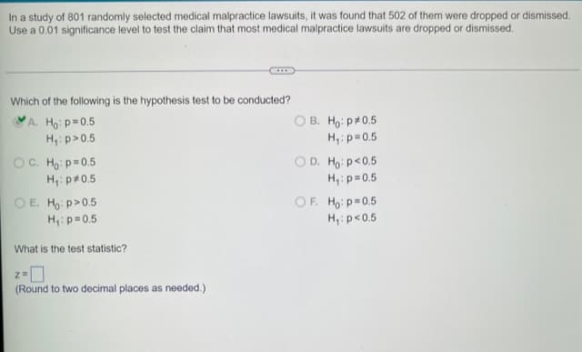 In a study of 801 randomly selected medical malpractice lawsuits, it was found that 502 of them were dropped or dismissed.
Use a 0.01 significance level to test the claim that most medical malpractice lawsuits are dropped or dismissed.
Which of the following is the hypothesis test to be conducted?
A. Ho: p=0.5
H₁: p>0.5
OC. Ho: p=0.5
H₁: p*0.5
OE. Ho: p>0.5
H₁: p=0.5
What is the test statistic?
2 =
(Round to two decimal places as needed.)
OB. Ho: p0.5
H₁: p=0.5
OD. Ho: p<0.5
H₁: p=0.5
OF. Ho: p=0.5
H₁: p<0.5
