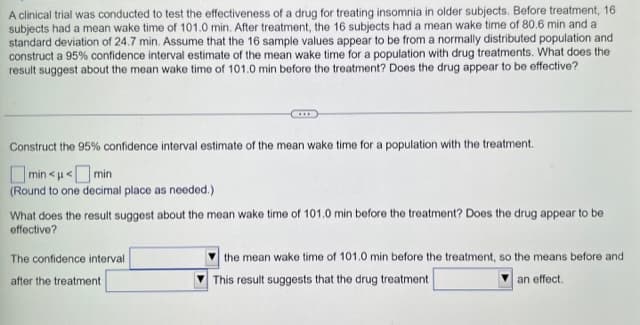 A clinical trial was conducted to test the effectiveness of a drug for treating insomnia in older subjects. Before treatment, 16
subjects had a mean wake time of 101.0 min. After treatment, the 16 subjects had a mean wake time of 80.6 min and a
standard deviation of 24.7 min. Assume that the 16 sample values appear to be from a normally distributed population and
construct a 95% confidence interval estimate of the mean wake time for a population with drug treatments. What does the
result suggest about the mean wake time of 101.0 min before the treatment? Does the drug appear to be effective?
Construct the 95% confidence interval estimate of the mean wake time for a population with the treatment.
min<<min
(Round to one decimal place as needed.)
What does the result suggest about the mean wake time of 101.0 min before the treatment? Does the drug appear to be
effective?
The confidence interval
after the treatment
the mean wake time of 101.0 min before the treatment, so the means before and
This result suggests that the drug treatment
an effect.