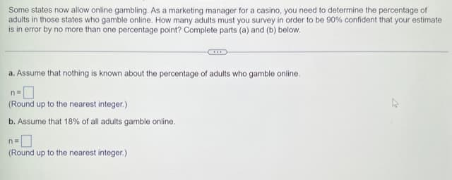 Some states now allow online gambling. As a marketing manager for a casino, you need to determine the percentage of
adults in those states who gamble online. How many adults must you survey in order to be 90% confident that your estimate
is in error by no more than one percentage point? Complete parts (a) and (b) below.
a. Assume that nothing is known about the percentage of adults who gamble online.
n=0
(Round up to the nearest integer.)
b. Assume that 18% of all adults gamble online.
n=
(Round up to the nearest integer.)