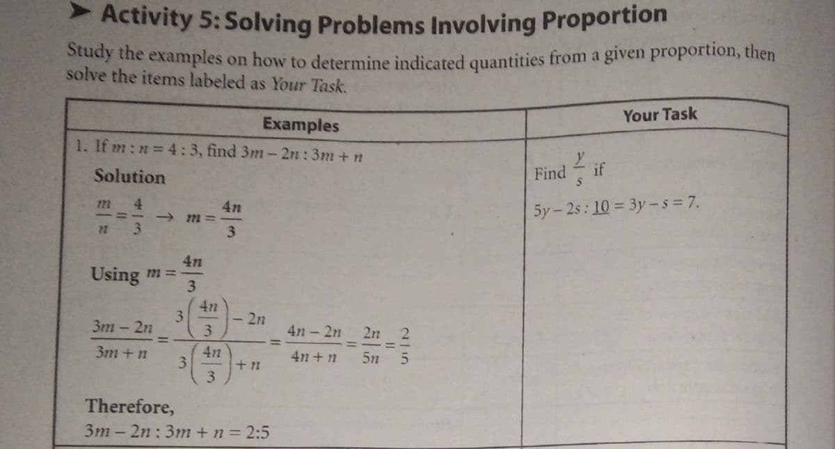Activity 5: Solving Problems Involving Proportion
ddy the examples on how to determine indicated quantities from a given proportion, then
solve the items labeled as Your Task.
Your Task
Examples
1. If m:n 4:3, find 3m-2n:3m+n
Solution
Find
if
4
5y-2s: 10 = 3y-s = 7.
3
3.
4n
Using m =
3
3m - 2n
2n
4n - 2n 2n 2
3m +n
4n +n
5n 5
3.
3.
Therefore,
3m - 2n :3m +n= 2:5
O
3.
%3D
m一社
