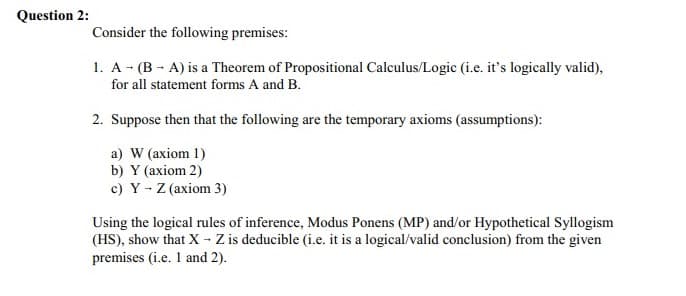 Question 2:
Consider the following premises:
1. A - (B - A) is a Theorem of Propositional Calculus/Logic (i.e. it's logically valid),
for all statement forms A and B.
2. Suppose then that the following are the temporary axioms (assumptions):
a) W (axiom 1)
b) Y (axiom 2)
c) Y - Z (axiom 3)
Using the logical rules of inference, Modus Ponens (MP) and/or Hypothetical Syllogism
(HS), show that X - Z is deducible (i.e. it is a logical/valid conclusion) from the given
premises (i.e. 1 and 2).
