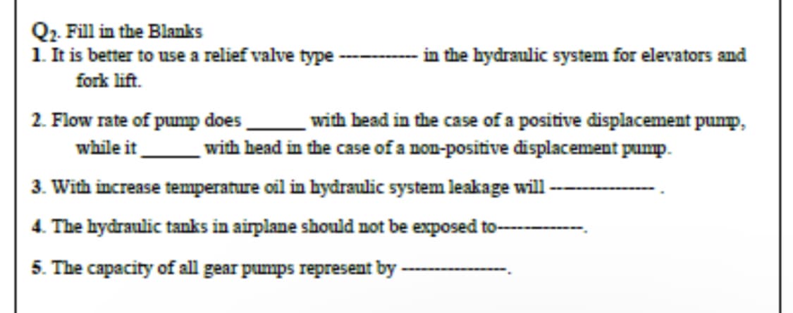 Q₂. Fill in the Blanks
1. It is better to use a relief valve type
fork lift.
2. Flow rate of pump does
while it
3. With increase temperature oil in hydraulic system leakage will
4. The hydraulic tanks in airplane should not be exposed to
5. The capacity of all gear pumps represent by
in the hydraulic system for elevators and
with head in the case of a positive displacement pump,
with head in the case of a non-positive displacement pump.