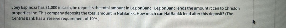 Joey Espinoza has $1,000 in cash, he deposits the total amount in Legion Banc. LegionBanc lends the amount it can to Christon
properties Inc. This company deposits the total amount in NatBankk. How much can NatBankk lend after this deposit? (The
Central Bank has a reserve requirement of 10%.)