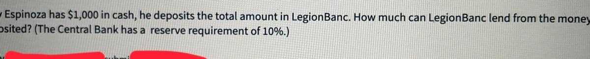 Espinoza has $1,000 in cash, he deposits the total amount in Legion Banc. How much can Legion Banc lend from the money
Osited? (The Central Bank has a reserve requirement of 10%.)