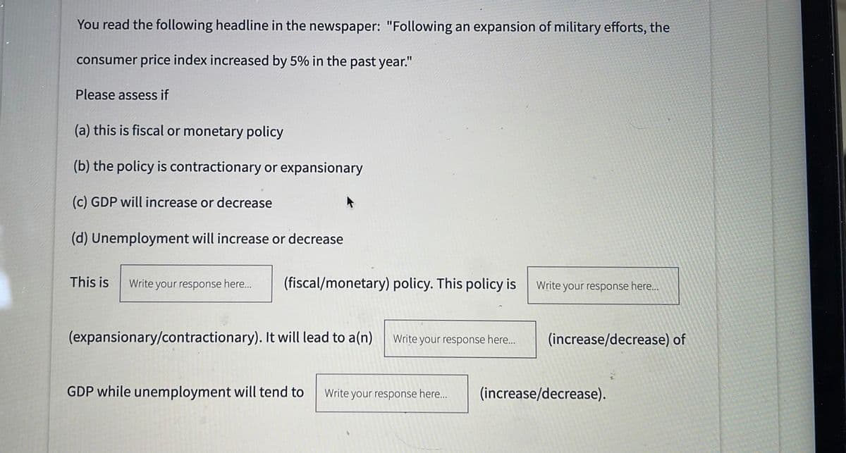 You read the following headline in the newspaper: "Following an expansion of military efforts, the
consumer price index increased by 5% in the past year."
Please assess if
(a) this is fiscal or monetary policy
(b) the policy is contractionary or expansionary
(c) GDP will increase or decrease
(d) Unemployment will increase or decrease
This is
Write your response here...
(fiscal/monetary) policy. This policy is
Write your response here...
(expansionary/contractionary). It will lead to a(n) Write your response here...
(increase/decrease) of
GDP while unemployment will tend to Write your response here...
(increase/decrease).