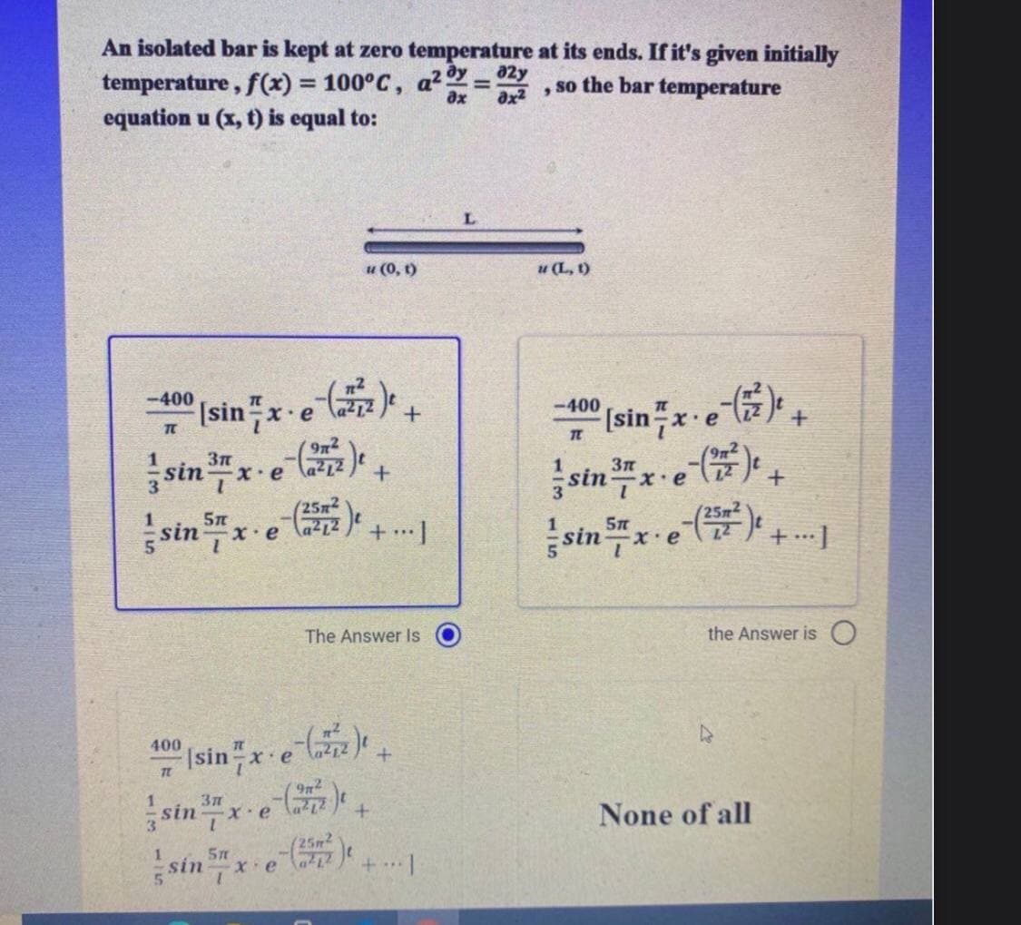 An isolated bar is kept at zero temperature at its ends. If it's given initially
temperature, f(x) = 100°C, a2 =
equation u (x, t) is equal to:
%3D
a2y
ax
, so the bar temperature
ax2
u (0, t)
u (L, t)
-400
Isinx-e .
-400
Isinx-e ,
TC
,
(9n²
X.e
sin x
(25x2
sinx. e
252
sinx
.x.
The Answer Is
the Answer is O
e
sinx-e
sin xe e
400
Isin x c
None of all
25m2
5m
