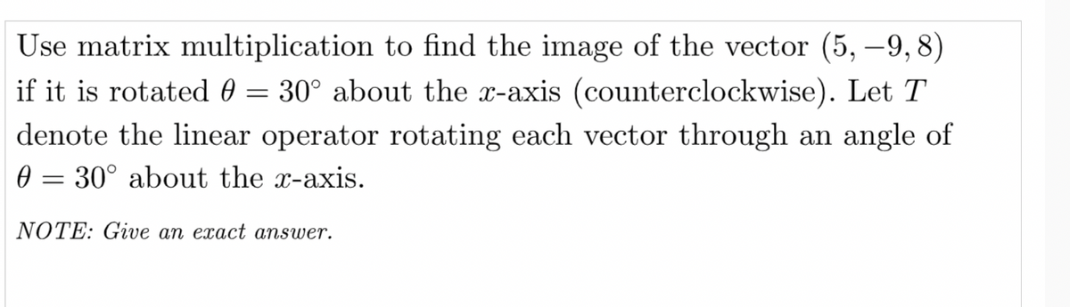 Use matrix multiplication to find the image of the vector (5, –9, 8)
if it is rotated 0 = 30° about the x-axis (counterclockwise). Let T
denote the linear operator rotating each vector through an angle of
0 = 30° about the x-axis.
NOTE: Give an exact answer.
