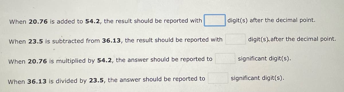 When 20.76 is added to 54.2, the result should be reported with
When 23.5 is subtracted from 36.13, the result should be reported with
When 20.76 is multiplied by 54.2, the answer should be reported to
When 36.13 is divided by 23.5, the answer should be reported to
digit(s) after the decimal point.
digit(s) after the decimal point.
significant digit(s).
significant digit(s).