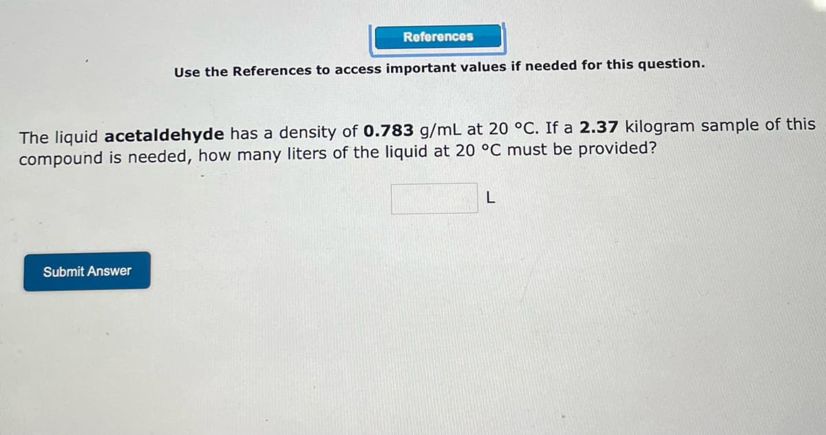 References
Use the References to access important values if needed for this question.
The liquid acetaldehyde has a density of 0.783 g/mL at 20 °C. If a 2.37 kilogram sample of this
compound is needed, how many liters of the liquid at 20 °C must be provided?
L
Submit Answer