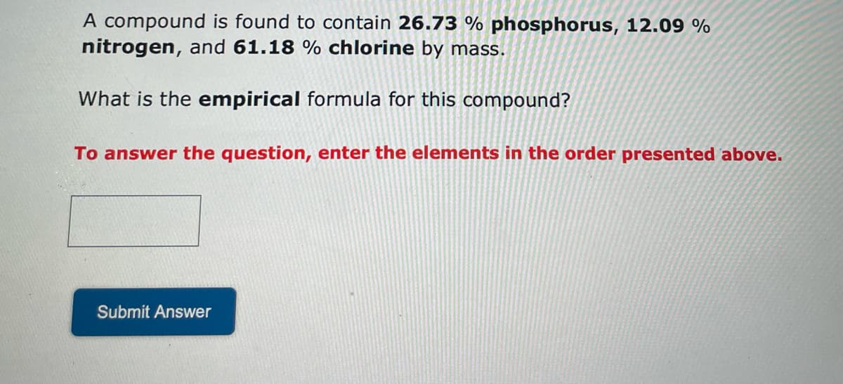 A compound is found to contain 26.73 % phosphorus, 12.09 %
nitrogen, and 61.18 % chlorine by mass.
What is the empirical formula for this compound?
To answer the question, enter the elements in the order presented above.
Submit Answer