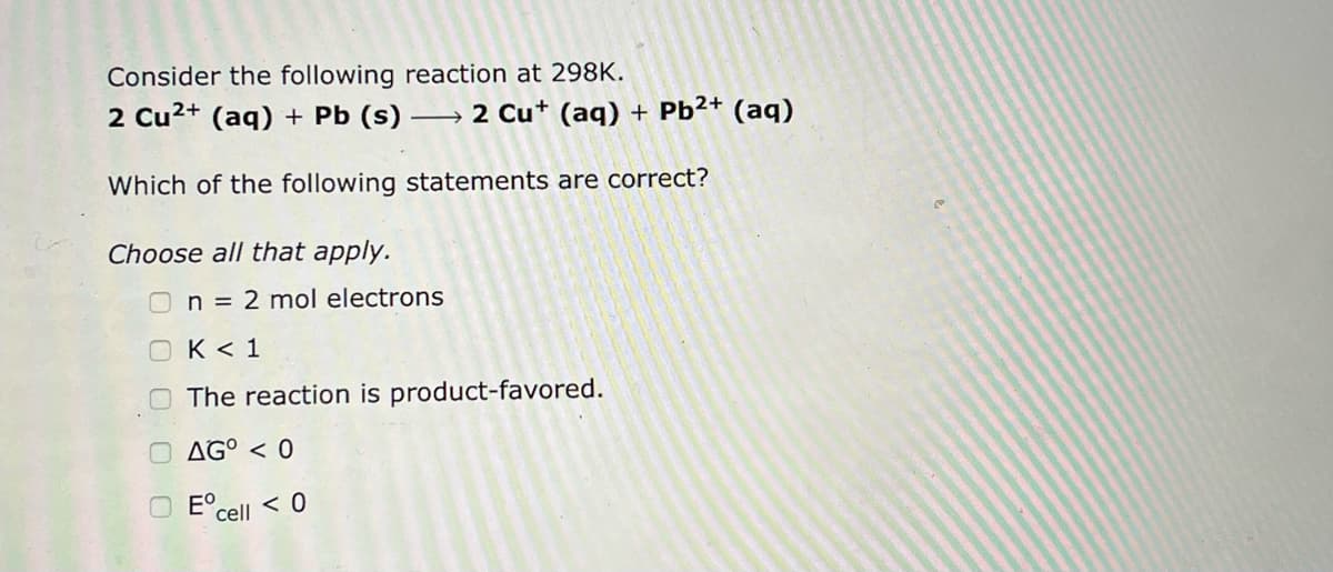 Consider the following reaction at 298K.
2 Cu²+ (aq) + Pb (s)
Which of the following statements are correct?
Choose all that apply.
n = 2 mol electrons
2 Cu+ (aq) + Pb²+ (aq)
OK <1
The reaction is product-favored.
AGO < 0
Eºcell < 0