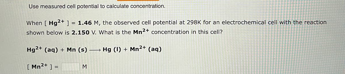 Use measured cell potential to calculate concentration.
When [ Hg2+ ] = 1.46 M, the observed cell potential at 298K for an electrochemical cell with the reaction
shown below is 2.150 V. What is the Mn2+ concentration in this cell?
Hg2+ (aq) + Mn (s)→ Hg (1) + Mn²+ (aq)
[ Mn²+ ] =
M