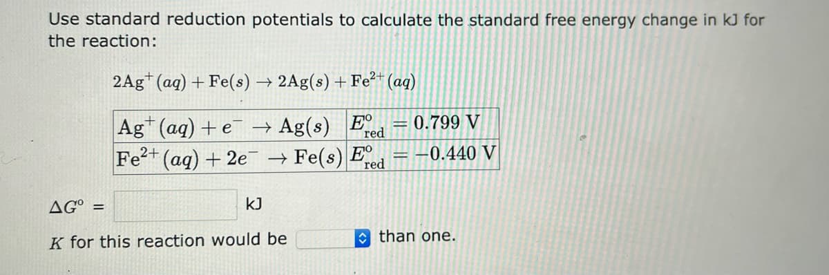 Use standard reduction potentials to calculate the standard free energy change in kJ for
the reaction:
2Ag (aq) + Fe(s) → 2Ag(s) + Fe²+ (aq)
Ag (aq) + e
Ag(s) E
2+
Fe²+ (aq) + 2e
kJ
0.799 V
→ Fe(s) E = -0.440 V
red
AG =
K for this reaction would be
red
than one.