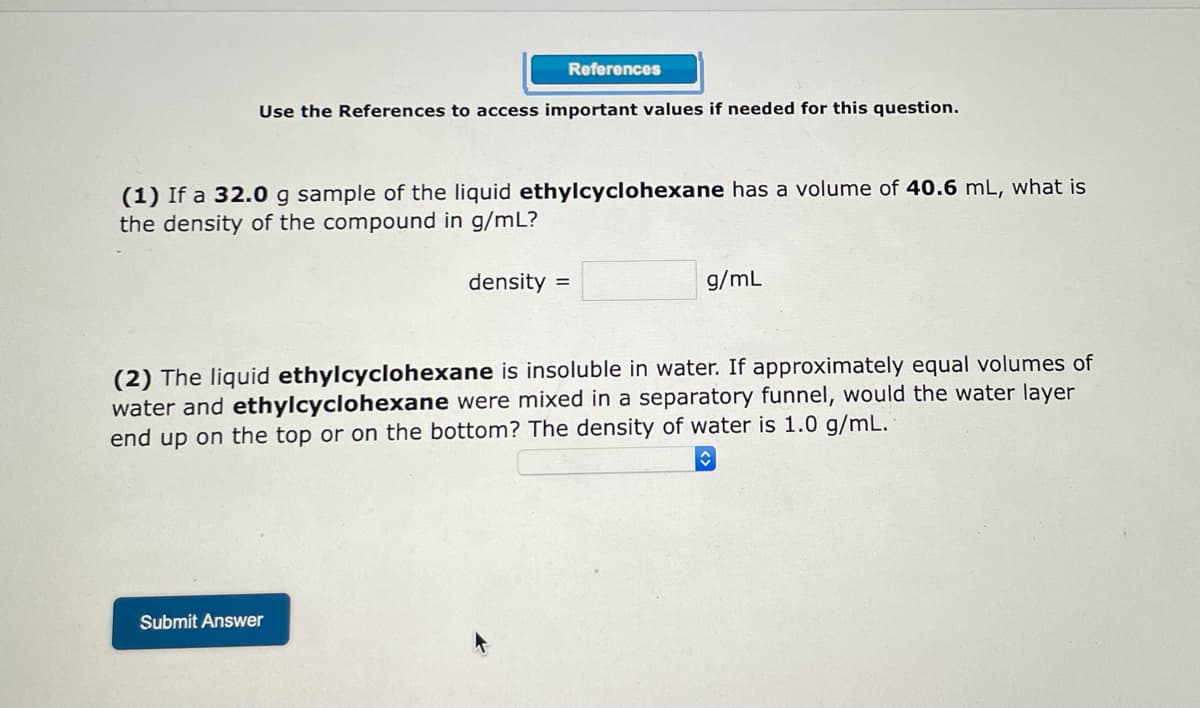 References
Use the References to access important values if needed for this question.
(1) If a 32.0 g sample of the liquid ethylcyclohexane has a volume of 40.6 mL, what is
the density of the compound in g/mL?
density =
g/mL
(2) The liquid ethylcyclohexane is insoluble in water. If approximately equal volumes of
water and ethylcyclohexane were mixed in a separatory funnel, would the water layer
end up on the top or on the bottom? The density of water is 1.0 g/mL.
♥
Submit Answer
