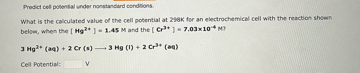 Predict cell potential under nonstandard conditions.
What is the calculated value of the cell potential at 298K for an electrochemical cell with the reaction shown
below, when the [ Hg2+ ] = 1.45 M and the [ Cr3+ ] = 7.03x10-4 M?
3 Hg2+ (aq) + 2 Cr (s) →3 Hg (1) + 2 Cr³+ (aq)
Cell Potential:
V