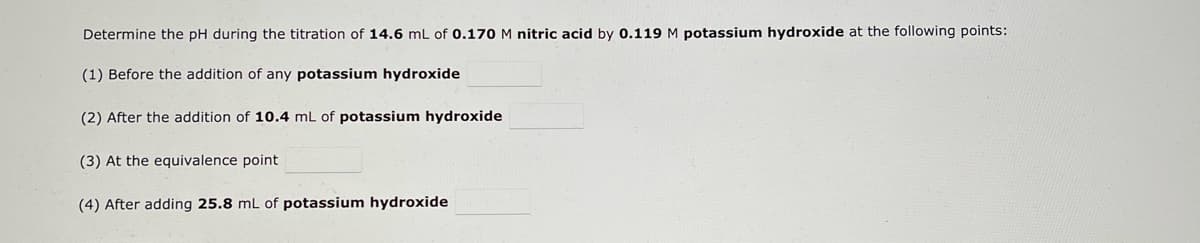 Determine the pH during the titration of 14.6 mL of 0.170 M nitric acid by 0.119 M potassium hydroxide at the following points:
(1) Before the addition of any potassium hydroxide
(2) After the addition of 10.4 mL of potassium hydroxide
(3) At the equivalence point
(4) After adding 25.8 mL of potassium hydroxide