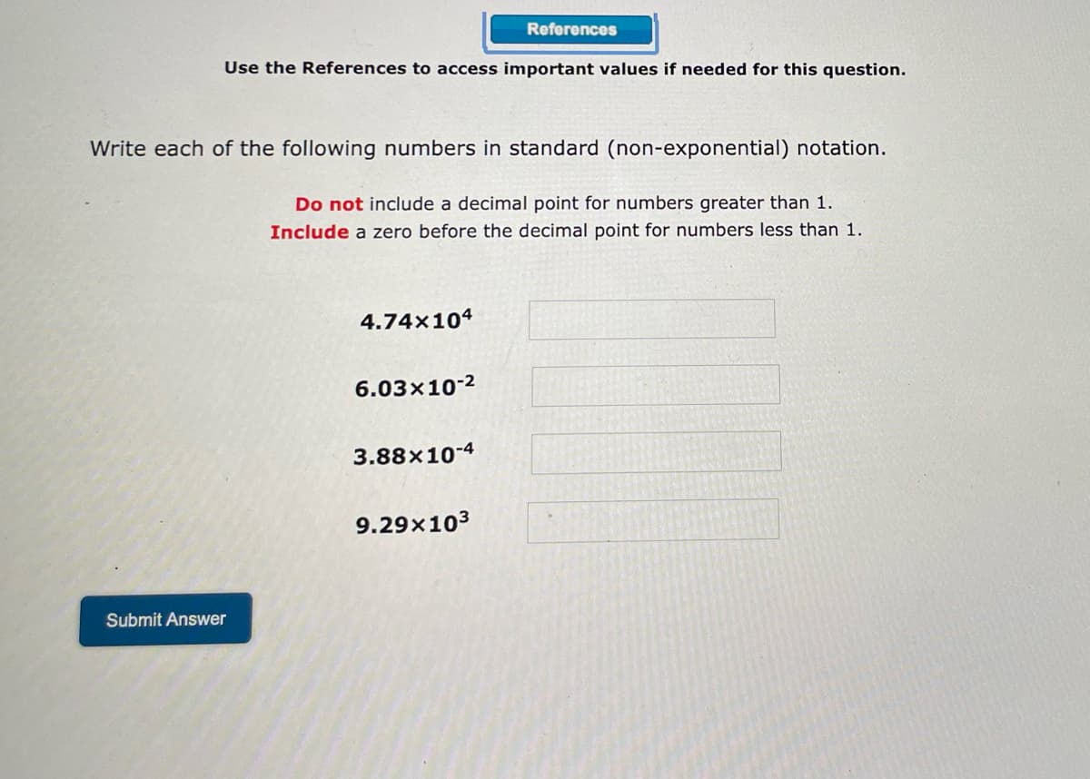References
Use the References to access important values if needed for this question.
Write each of the following numbers in standard (non-exponential) notation.
Do not include a decimal point for numbers greater than 1.
Include a zero before the decimal point for numbers less than 1.
4.74x104
6.03x10-²
3.88×10-4
9.29x10³
Submit Answer
N