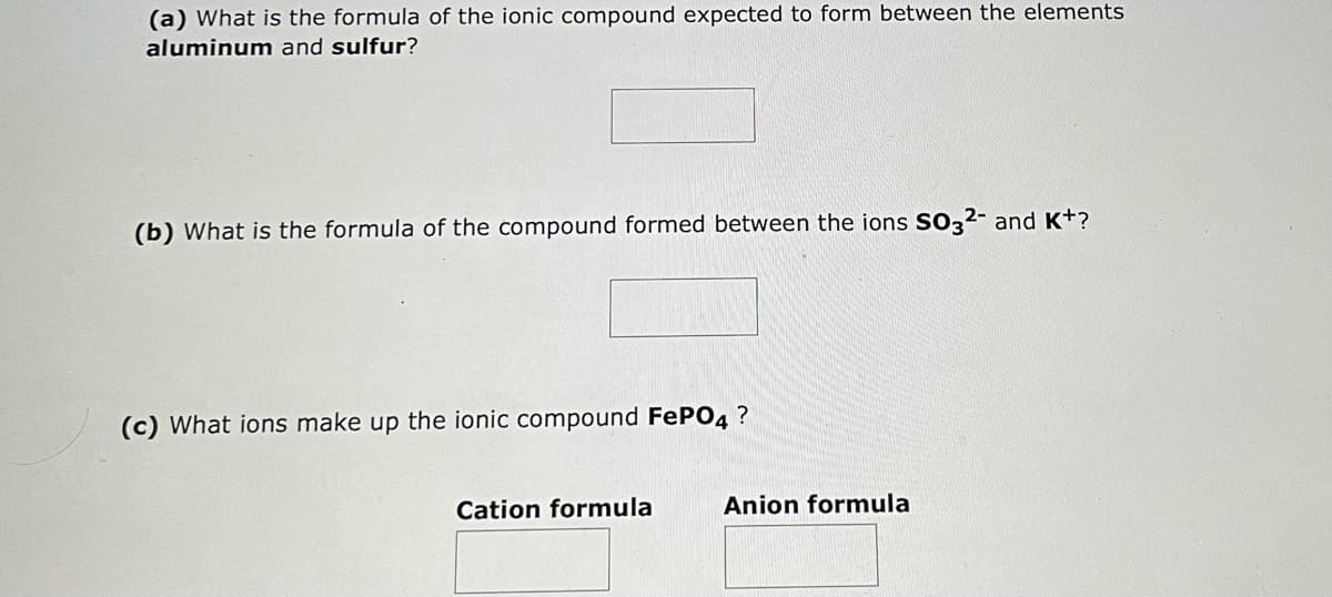 (a) What is the formula of the ionic compound expected to form between the elements
aluminum and sulfur?
(b) What is the formula of the compound formed between the ions SO32- and K+?
(c) What ions make up the ionic compound FePO4 ?
Cation formula
Anion formula
