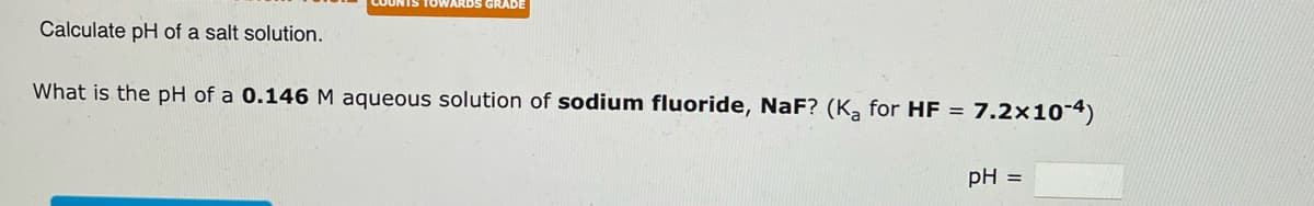 Calculate pH of a salt solution.
TOWARDS GRADE
What is the pH of a 0.146 M aqueous solution of sodium fluoride, NaF? (K₂ for HF =
7.2x10-4)
pH =